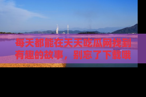 每天都能在天天吃瓜网找到有趣的故事，别忘了下载哦！