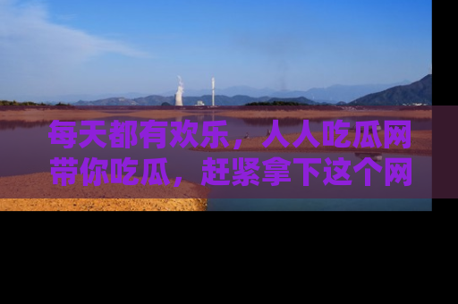 每天都有欢乐，人人吃瓜网带你吃瓜，赶紧拿下这个网址与地址吧！