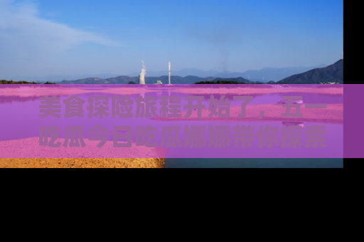 美食探险旅程开始了，五一吃瓜今日吃瓜娜娜带你探索精彩首页线路。