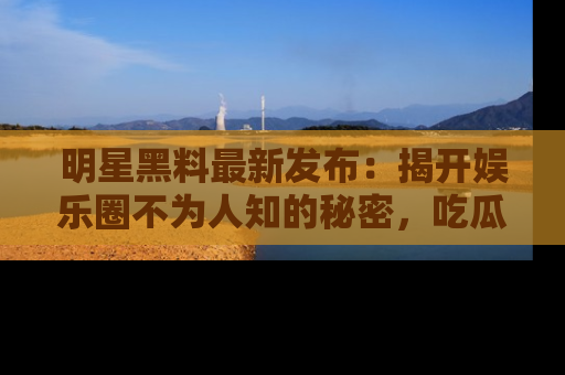 明星黑料最新发布：揭开娱乐圈不为人知的秘密，吃瓜者们请注意！