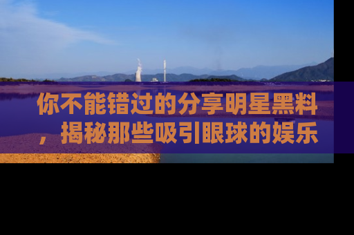你不能错过的分享明星黑料，揭秘那些吸引眼球的娱乐新闻。