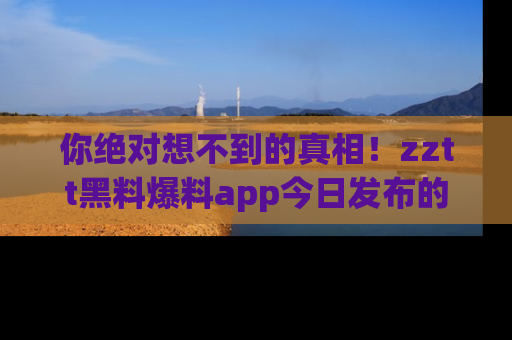 你绝对想不到的真相！zztt黑料爆料app今日发布的黑料让人叫绝！