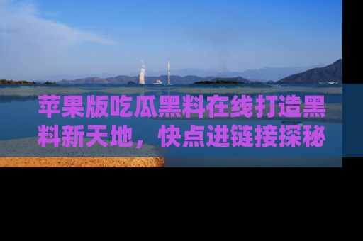 苹果版吃瓜黑料在线打造黑料新天地，快点进链接探秘！