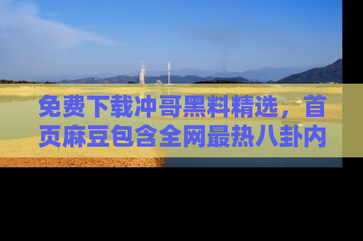 免费下载冲哥黑料精选，首页麻豆包含全网最热八卦内容