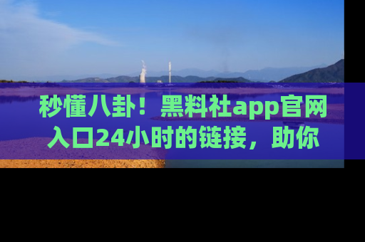 秒懂八卦！黑料社app官网入口24小时的链接，助你及时获取热搜焦点