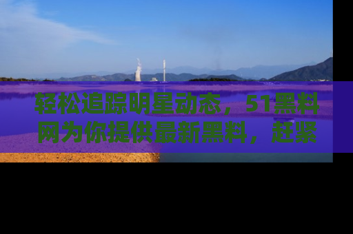 轻松追踪明星动态，51黑料网为你提供最新黑料，赶紧访问网址观看！