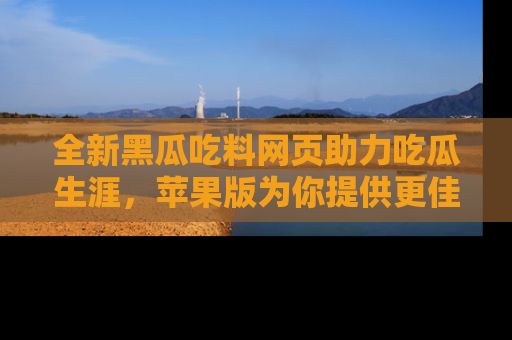 全新黑瓜吃料网页助力吃瓜生涯，苹果版为你提供更佳体验！