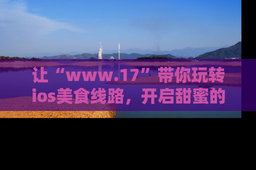 让“www.17”带你玩转ios美食线路，开启甜蜜的吃瓜时光吧！