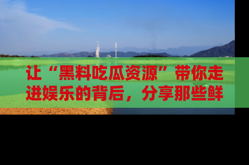 让“黑料吃瓜资源”带你走进娱乐的背后，分享那些鲜为人知的黑料，成为吃瓜界的资深玩家！