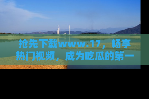 抢先下载www.17，畅享热门视频，成为吃瓜的第一手信息者！