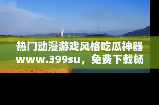 热门动漫游戏风格吃瓜神器www.399su，免费下载畅享精彩