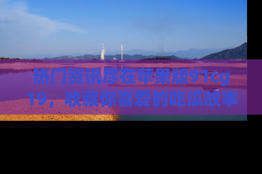 热门资讯尽在苹果版91cg19,收藏你喜爱的吃瓜故事吧!