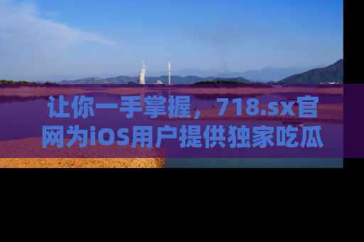 让你一手掌握，718.sx官网为iOS用户提供独家吃瓜内容！