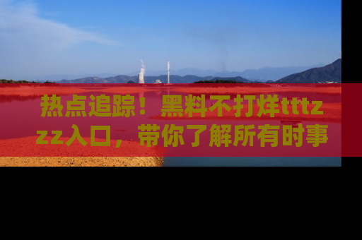 热点追踪！黑料不打烊tttzzz入口，带你了解所有时事动态，赶紧打开网址链接！