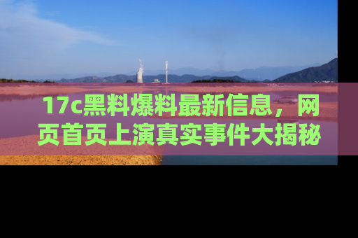 17c黑料爆料最新信息,网页首页上演真实事件大揭秘