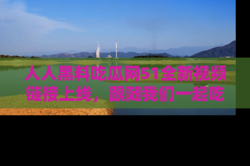 人人黑料吃瓜网51全新视频链接上线,跟随我们一起吃瓜围观!