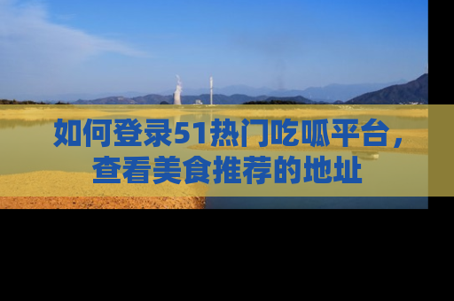 如何登录51热门吃呱平台，查看美食推荐的地址