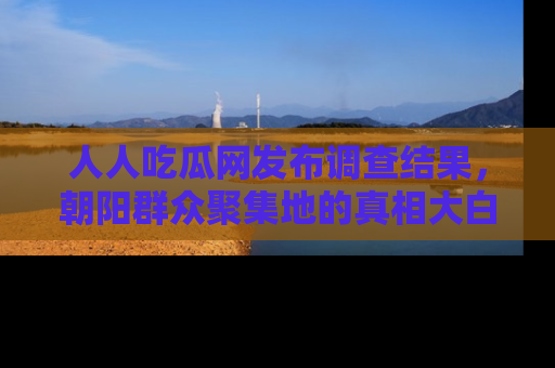人人吃瓜网发布调查结果,朝阳群众聚集地的真相大白