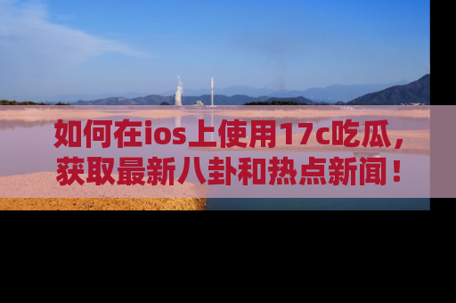 如何在ios上使用17c吃瓜，获取最新八卦和热点新闻！
