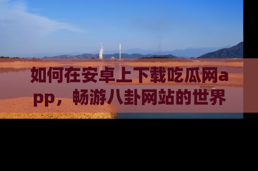 如何在安卓上下载吃瓜网app，畅游八卦网站的世界