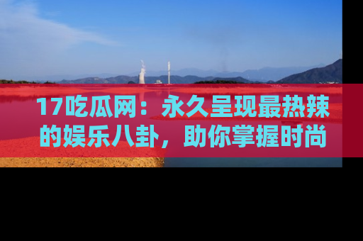 17吃瓜网:永久呈现最热辣的娱乐八卦,助你掌握时尚趋势