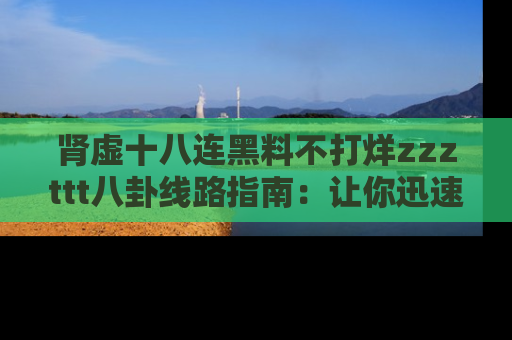 肾虚十八连黑料不打烊zzzttt八卦线路指南:让你迅速掌握热点事件脉络