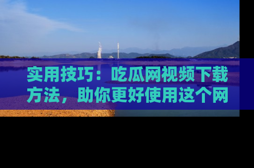 实用技巧:吃瓜网视频下载方法,助你更好使用这个网站