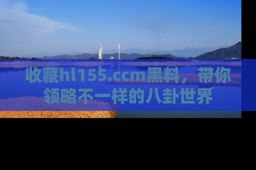 收藏hl155.ccm黑料,带你领略不一样的八卦世界