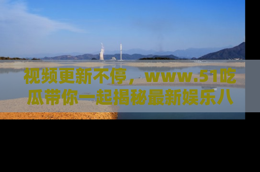 视频更新不停,www.51吃瓜带你一起揭秘最新娱乐八卦,畅享信息盛宴!