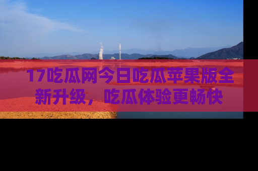 17吃瓜网今日吃瓜苹果版全新升级，吃瓜体验更畅快