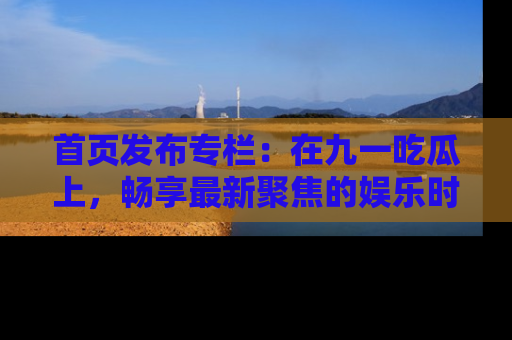 首页发布专栏:在九一吃瓜上,畅享最新聚焦的娱乐时讯