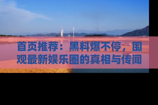 首页推荐:黑料爆不停,围观最新娱乐圈的真相与传闻
