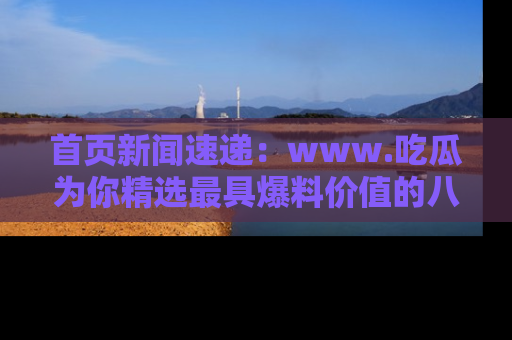首页新闻速递:www.吃瓜为你精选最具爆料价值的八卦和趣闻!