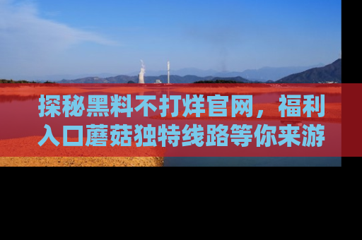 探秘黑料不打烊官网,福利入口蘑菇独特线路等你来游玩!