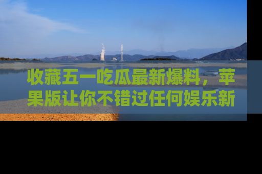 收藏五一吃瓜最新爆料，苹果版让你不错过任何娱乐新闻
