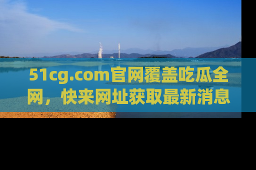 51cg.com官网覆盖吃瓜全网,快来网址获取最新消息与链接!