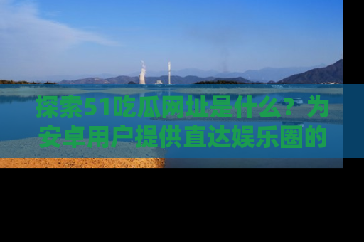 探索51吃瓜网址是什么?为安卓用户提供直达娱乐圈的途径