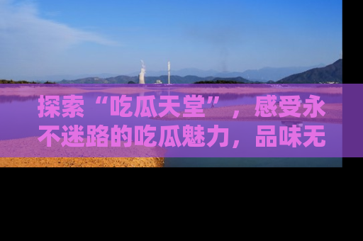 探索“吃瓜天堂”,感受永不迷路的吃瓜魅力,品味无尽的美食!