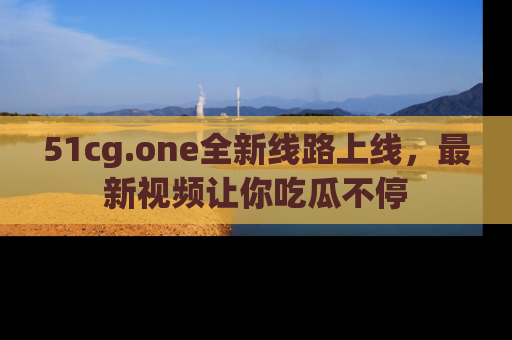 51cg.one全新线路上线，最新视频让你吃瓜不停
