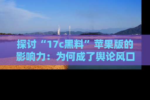 探讨“17c黑料”苹果版的影响力：为何成了舆论风口？