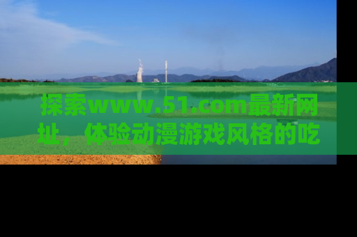 探索www.51.com最新网址，体验动漫游戏风格的吃瓜乐趣！