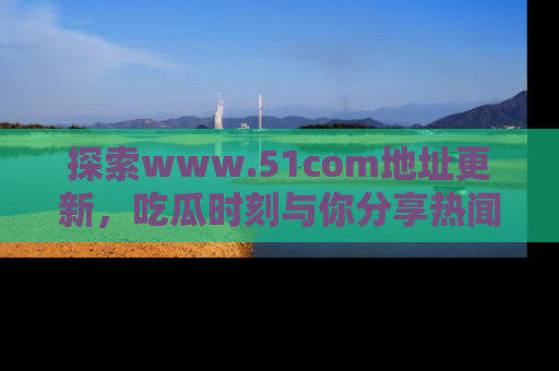 探索www.51com地址更新，吃瓜时刻与你分享热闻