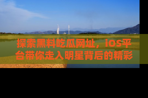 探索黑料吃瓜网址，iOS平台带你走入明星背后的精彩故事！