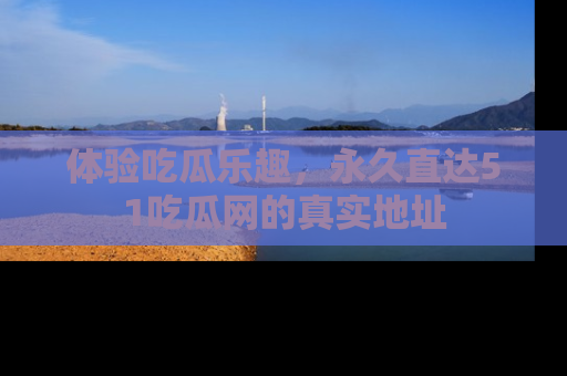 体验吃瓜乐趣，永久直达51吃瓜网的真实地址