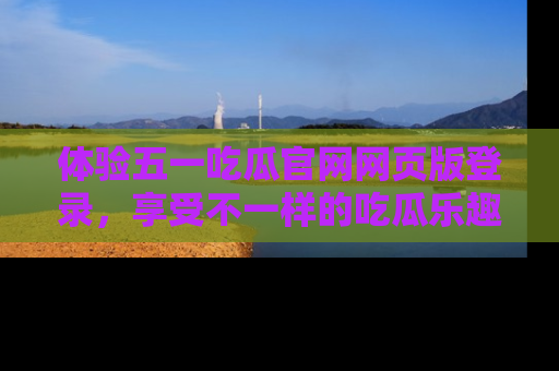 体验五一吃瓜官网网页版登录，享受不一样的吃瓜乐趣与互动体验