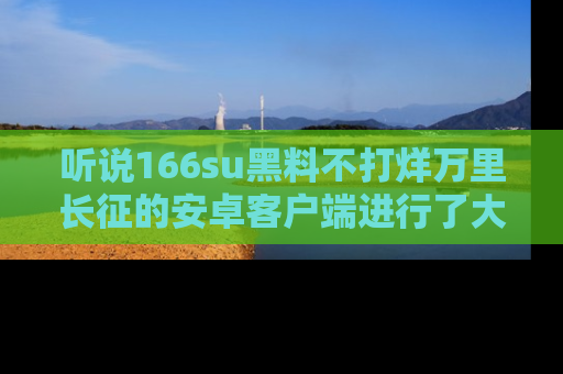 听说166su黑料不打烊万里长征的安卓客户端进行了大更新,八卦内容更加精彩与丰富!