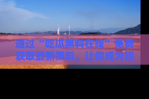 通过“吃瓜黑料在线”免费获取最新黑料,让你成为娱乐圈的内幕专家!