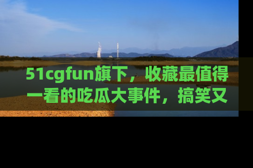 51cgfun旗下,收藏最值得一看的吃瓜大事件,搞笑又精彩!