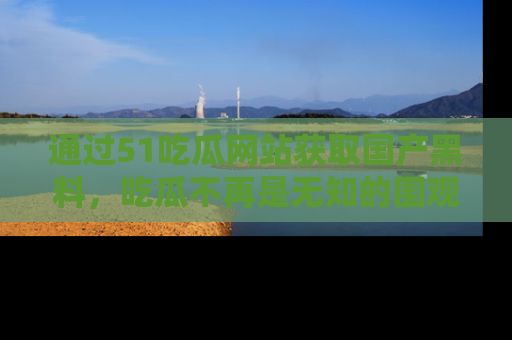 通过51吃瓜网站获取国产黑料,吃瓜不再是无知的围观者