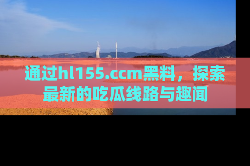 通过hl155.ccm黑料,探索最新的吃瓜线路与趣闻